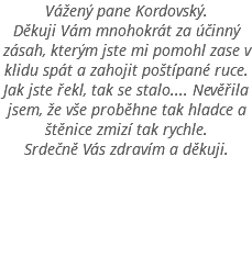 Vážený pane Kordovský. Děkuji Vám mnohokrát za účinný zásah, kterým jste mi pomohl zase v klidu spát a zahojit poštípané ruce. Jak jste řekl, tak se stalo.... Nevěřila jsem, že vše proběhne tak hladce a štěnice zmizí tak rychle. Srdečně Vás zdravím a děkuji. 