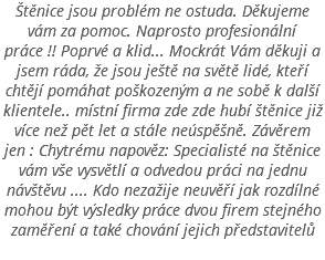 Štěnice jsou problém ne ostuda. Děkujeme vám za pomoc. Naprosto profesionální práce !! Poprvé a klid... Mockrát Vám děkuji a jsem ráda, že jsou ještě na světě lidé, kteří chtějí pomáhat poškozeným a ne sobě k další klientele.. místní firma zde zde hubí štěnice již více než pět let a stále neúspěšně. Závěrem jen : Chytrému napověz: Specialisté na štěnice vám vše vysvětlí a odvedou práci na jednu návštěvu .... Kdo nezažije neuvěří jak rozdílné mohou být výsledky práce dvou firem stejného zaměření a také chování jejich představitelů