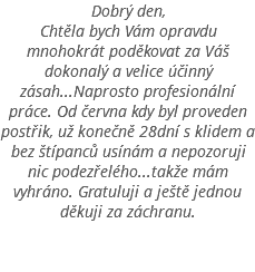 Dobrý den, Chtěla bych Vám opravdu mnohokrát poděkovat za Váš dokonalý a velice účinný zásah...Naprosto profesionální práce. Od června kdy byl proveden postřik, už konečně 28dní s klidem a bez štípanců usínám a nepozoruji nic podezřelého...takže mám vyhráno. Gratuluji a ještě jednou děkuji za záchranu. 