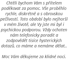 Chtěli bychom Vám s přítelem poděkovat za pomoc. Vše proběhlo rychle, diskrétně a s obrovskou pečlivostí. Toto období bylo nejhorší v mém životě, ale Vy jste mi byl i psychickou podporou. Vždy ochoten nám telefonicky poradit a zodpovědět tisíce hysterických dotazů, co máme a nemáme dělat.. Moc Vám děkujeme za klidné noci. 