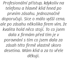 Profesionální přístup, kdykoliv na telefonu a hlavně klid hned po prvním zásahu. Jednoznačně doporučuji. Sice o málo vyšší cena, ale po zásahu několika firem vím, že kvalita hold něco stojí. To co jsem dala x firmám před tím je v porovnání s tím co jsem dala za zásah této firmě vlastně skoro desetina. Mám klid a za to vřele děkuji. 