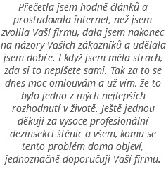 Přečetla jsem hodně článků a prostudovala internet, než jsem zvolila Vaší firmu, dala jsem nakonec na názory Vašich zákazníků a udělala jsem dobře. I když jsem měla strach, zda si to nepíšete sami. Tak za to se dnes moc omlouvám a už vím, že to bylo jedno z mých nejlepších rozhodnutí v životě. Ještě jednou děkuji za vysoce profesionální dezinsekci štěnic a všem, komu se tento problém doma objeví, jednoznačně doporučuji Vaší firmu.