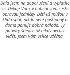 Dala jsem na doporučení a vyplatilo se. Děkuji Vám, v hubení štěnic jste opravdu jedničky. Děti už můžou v klidu spát, nikdo není poštípaný a doma panuje dobrá nálada. Ty potvory štěnice už nikdy nechci vidět. Jsem Vám velice vděčná. 